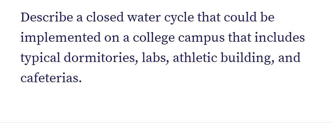 Describe a closed water cycle that could be
implemented on a college campus that includes
typical dormitories, labs, athletic building, and
cafeterias.
