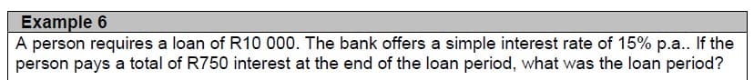 Example 6
A person requires a loan of R10 000. The bank offers a simple interest rate of 15% p.a.. If the
person pays a total of R750 interest at the end of the loan period, what was the loan period?
