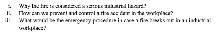 Why the fire is considered a serious industrial hazard?
How can we prevent and control a fire accident in the workplace?
iii.
i.
ii.
What would be the emergency procedure in case a fire breaks out in an industrial
workplace?
