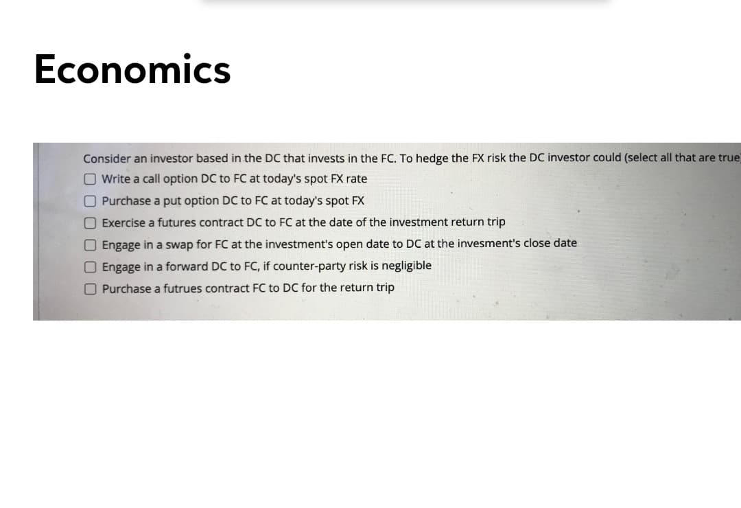 Economics
Consider an investor based in the DC that invests in the FC. To hedge the FX risk the DC investor could (select all that are true)
O Write a call option DC to FC at today's spot FX rate
O Purchase a put option DC to FC at today's spot FX
O Exercise a futures contract DC to FC at the date of the investment return trip
O Engage in a swap for FC at the investment's open date to DC at the invesment's close date
O Engage in a forward DC to FC, if counter-party risk is negligible
O Purchase a futrues contract FC to DC for the return trip
