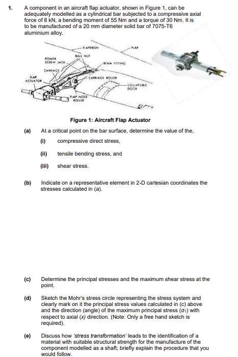 1.
A component in an aircraft flap actuator, shown in Figure 1, can be
adequately modelled as a cylindrical bar subjected to a compressive axial
force of 8 kN, a bending moment of 55 Nm and a torque of 30 Nm. It is
to be manufactured of a 20 mm diameter solid bar of 7075-T6
aluminium alloy.
FLAP
ACTUATOR
(a)
(b)
(c)
(d)
(e)
POWER
SCHEW JACK
CARRIAGE
-FAPERON
BALL NUT
FLAP NOSE
ROLLER
BEAM FITTING
CARRIAGE ROLLER
-COLLAPSIBLE
DOOK
Figure 1: Aircraft Flap Actuator
At a critical point on the bar surface, determine the value of the,
(1)
compressive direct stress,
(ii)
(iii)
tensile bending stress, and
shear stress.
Indicate on a representative element in 2-D cartesian coordinates the
stresses calculated in (a).
Determine the principal stresses and the maximum shear stress at the
point.
Sketch the Mohr's stress circle representing the stress system and
clearly mark on it the principal stress values calculated in (c) above
and the direction (angle) of the maximum principal stress (0₁) with
respect to axial (x) direction. (Note: Only a free hand sketch is
required).
Discuss how 'stress transformation' leads to the identification of a
material with suitable structural strength for the manufacture of the
component modelled as a shaft; briefly explain the procedure that you
would follow.