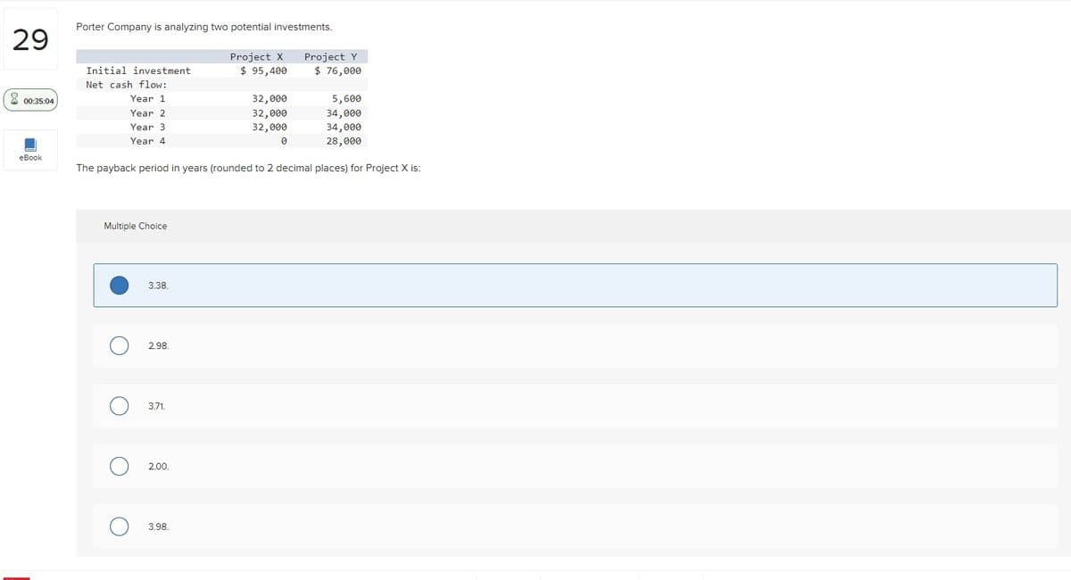 29
00:35:04
eBook
Porter Company is analyzing two potential investments.
Initial investment
Net cash flow:
Multiple Choice
O
Year 1
Year 2
Year 3
Year 4
о
O
The payback period in years (rounded to 2 decimal places) for Project X is:
3.38.
2.98.
3.71.
2.00.
Project X
$ 95,400
3.98.
32,000
32,000
32,000
0
Project Y
$ 76,000
5,600
34,000
34,000
28,000