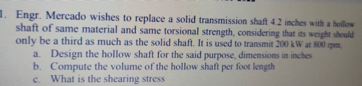 1. Engr. Mercado wishes to replace a solid transmission shaft 4.2 inches with a hollow
shaft of same material and same torsional strength, considering that its weight should
only be a third as much as the solid shaft. It is used to transmit 200 kW at 800 rpm,
a. Design the hollow shaft for the said purpose, dimensions in inches
b. Compute the volume of the hollow shaft per foot length
What is the shearing stress
C.
