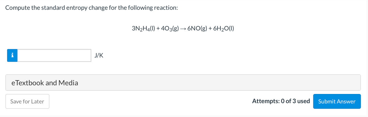 Compute the standard entropy change for the following reaction:
3N2H4(1) + 403(g)→ 6NO(g) + 6H2O(1)
i
J/K
eTextbook and Media
Save for Later
Attempts: 0 of 3 used
Submit Answer
