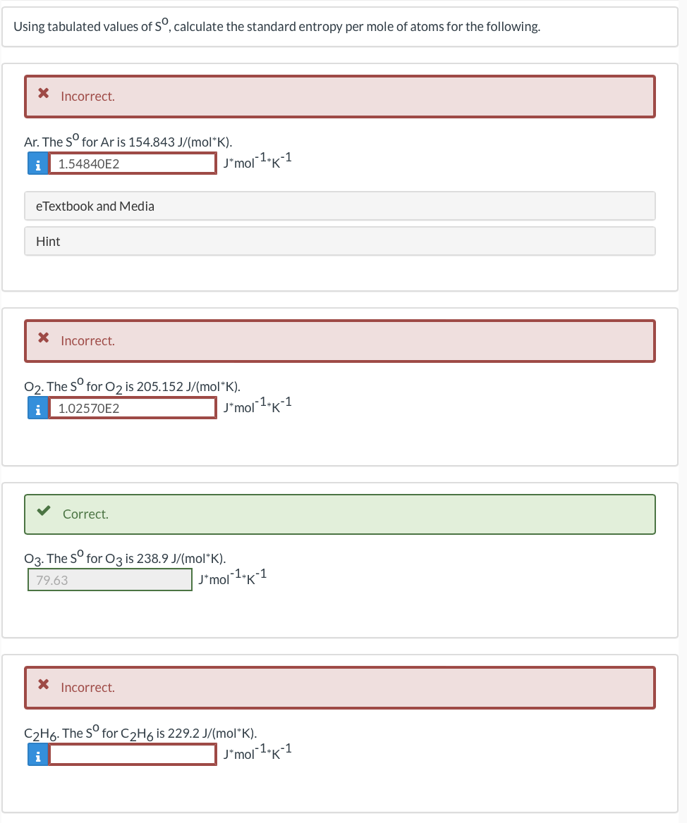 Using tabulated values of S°, calculate the standard entropy per mole of atoms for the following.
Incorrect.
Ar. The S° for Ar is 154.843 J/(mol*K).
1.54840E2
J'mol 1"K-1
i
eTextbook and Media
Hint
X Incorrect.
02. The S° for 02 is 205.152 J/(mol*K).
1.02570E2
J*mol1•K*1
i
Correct.
03. The S° for 03 is 238.9 J/(mol*K).
79.63
J'mol 1"K1
X Incorrect.
C2H6. The S° for C2H6 is 229.2 J/(mol*K).
i
J*mol1"K-1
