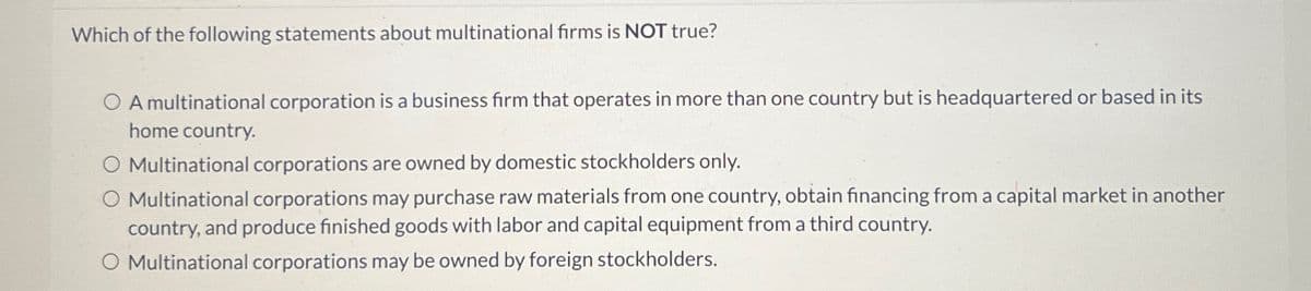 Which of the following statements about multinational firms is NOT true?
OA multinational corporation is a business firm that operates in more than one country but is headquartered or based in its
home country.
O Multinational corporations are owned by domestic stockholders only.
O Multinational corporations may purchase raw materials from one country, obtain financing from a capital market in another
country, and produce finished goods with labor and capital equipment from a third country.
O Multinational corporations may be owned by foreign stockholders.