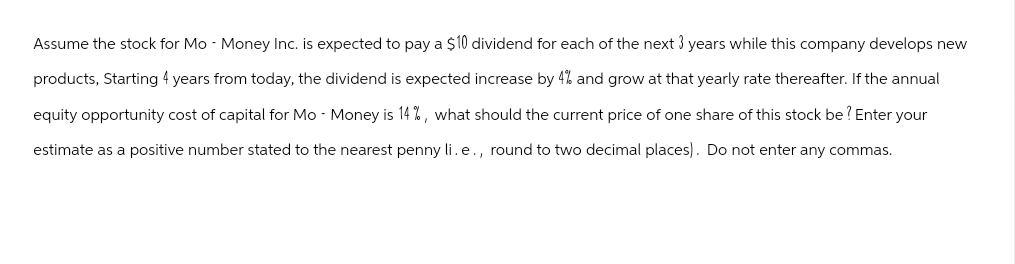 Assume the stock for Mo - Money Inc. is expected to pay a $10 dividend for each of the next 3 years while this company develops new
products, Starting 4 years from today, the dividend is expected increase by 4% and grow at that yearly rate thereafter. If the annual
equity opportunity cost of capital for Mo - Money is 14%, what should the current price of one share of this stock be? Enter your
estimate as a positive number stated to the nearest penny li.e., round to two decimal places). Do not enter any commas.