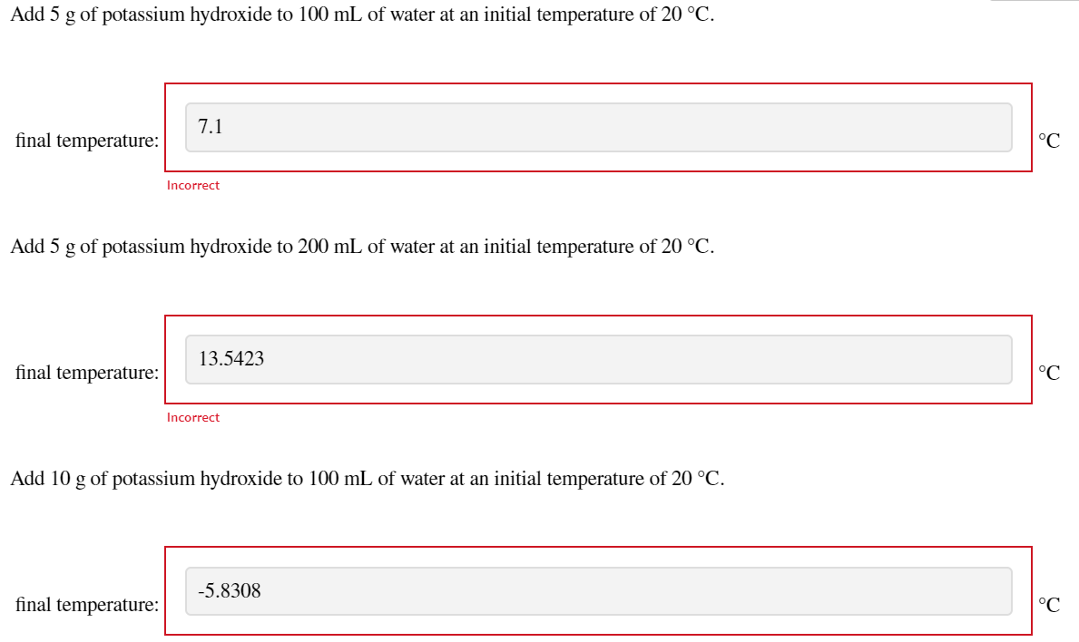 Add 5 g of potassium hydroxide to 100 mL of water at an initial temperature of 20 °C.
7.1
final temperature:
°C
Incorrect
Add 5 g of potassium hydroxide to 200 mL of water at an initial temperature of 20 °C.
13.5423
final temperature:
°C
Incorrect
Add 10 g of potassium hydroxide to 100 mL of water at an initial temperature of 20 °C.
-5.8308
final temperature:
°C
