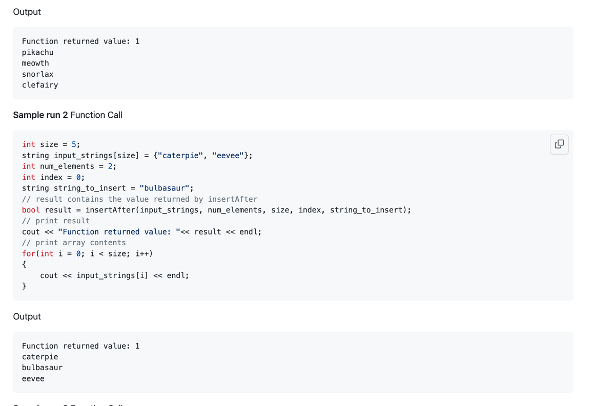 Output
Function returned value: 1
pikachu
meowth
snorlax
clefairy
Sample run 2 Function Call
int size = 5;
string input_strings [size]
int num_elements 2;
int index =
}
0;
string string_to_insert = "bulbasaur";
// result contains the value returned by insert After
bool result = insertAfter (input_strings, num_elements, size, index, string_to_insert);
// print result
cout << "Function returned value: "<< result << endl;
// print array contents
for(int i = 0; i < size; i++)
{
Output
=
cout <<input_strings[i] << endl;
Function returned value: 1
caterpie
bulbasaur
eevee
{"caterpie", "eevee"};