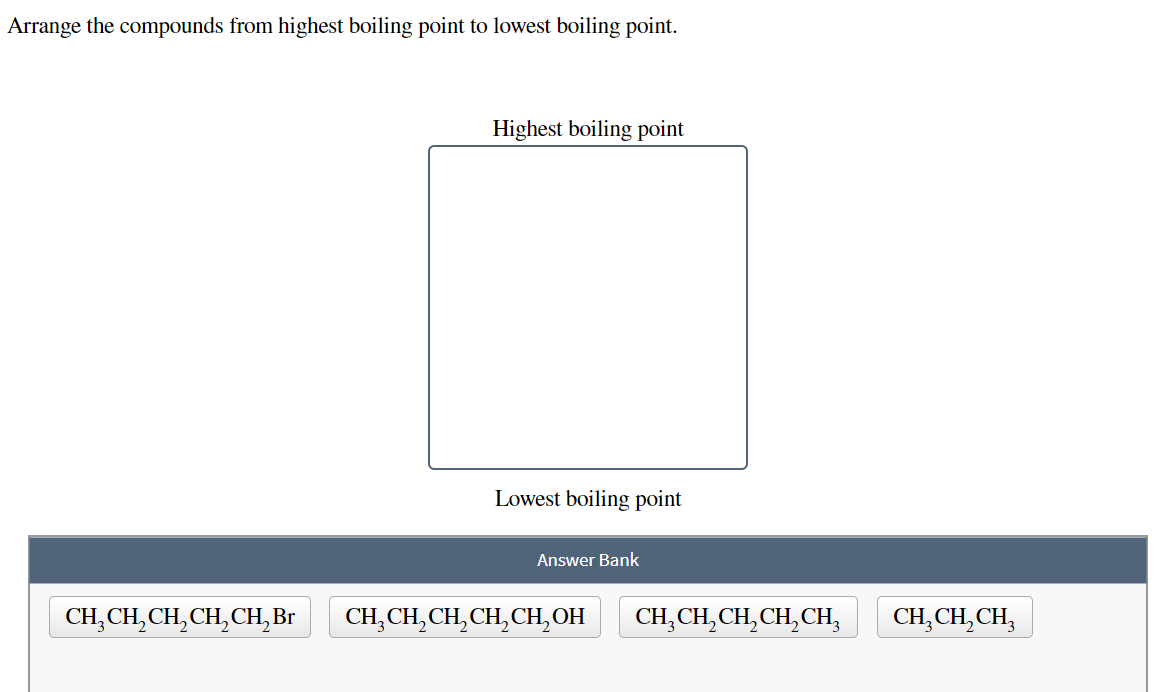 Arrange the compounds from highest boiling point to lowest boiling point.
Highest boiling point
Lowest boiling point
Answer Bank
CH,CH, CH,CH, CH,Br
CH, CH, CH, CH, CH,ОН
CH, CH, CH,CH,CH,
CH,CH, CH,
