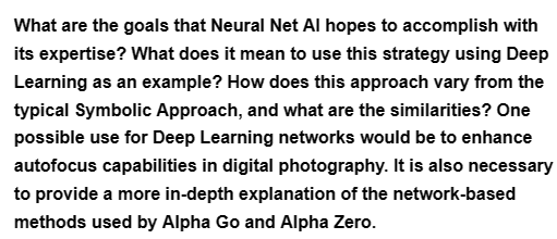 What are the goals that Neural Net Al hopes to accomplish with
its expertise? What does it mean to use this strategy using Deep
Learning as an example? How does this approach vary from the
typical Symbolic Approach, and what are the similarities? One
possible use for Deep Learning networks would be to enhance
autofocus capabilities in digital photography. It is also necessary
to provide a more in-depth explanation of the network-based
methods used by Alpha Go and Alpha Zero.