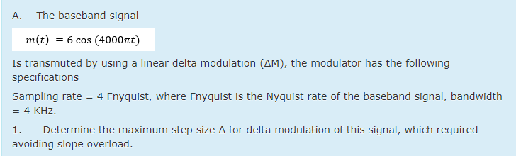 A.
The baseband signal
m(t) = 6 cos (4000nt)
Is transmuted by using a linear delta modulation (AM), the modulator has the following
specifications
Sampling rate = 4 Fnyquist, where Fnyquist is the Nyquist rate of the baseband signal, bandwidth
4 KHz.
1.
Determine the maximum step size A for delta modulation of this signal, which required
avoiding slope overload.
