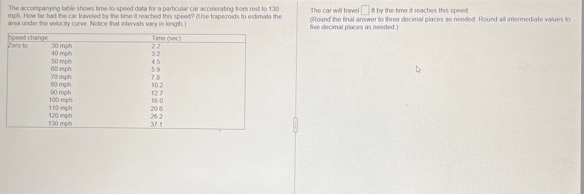 The accompanying table shows time-to-speed data for a particular car accelerating from rest to 130
mph. How far had the car traveled by the time it reached this speed? (Use trapezoids to estimate the
area under the velocity curve. Notice that intervals vary in length.)
Speed change
Zero to
30 mph
40 mph
50 mph
60 mph
70 mph
80 mph
90 mph
100 mph
110 mph
120 mph
130 mph
Time (sec)
2.2
3.2
2250
4.5
5.9
7.8
10.2
12.7
16.0
20.6
26.2
37.1
The car will travel ft by the time it reaches this speed.
(Round the final answer to three decimal places as needed. Round all intermediate values to
five decimal places as needed.)