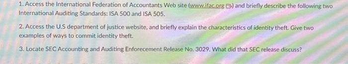 1. Access the International Federation of Accountants Web site (www.ifac.org) and briefly describe the following two
International Auditing Standards: ISA 500 and ISA 505.
2. Access the U.S department of justice website, and briefly explain the characteristics of identity theft. Give two
examples of ways to commit identity theft.
3. Locate SEC Accounting and Auditing Enforecement Release No. 3029. What did that SEC release discuss?