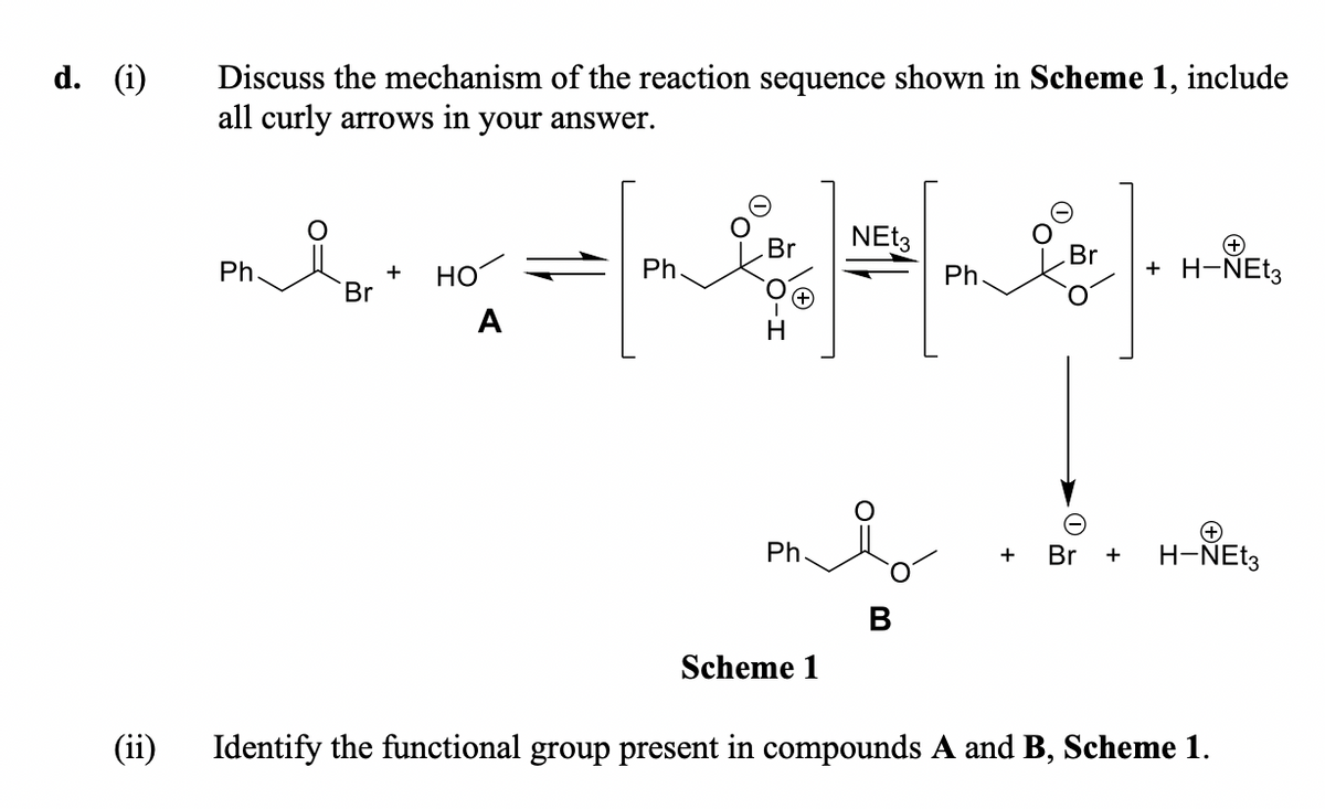 d. (i)
Discuss the mechanism of the reaction sequence shown in Scheme 1, include
all curly arrows in your answer.
Br
Br
Ph
HO
Ph.
Ph
+ H-NET3
+
Br
A
Ph.
Br +
H-ÑEt3
+
Scheme 1
(ii)
Identify the functional group present in compounds A and B, Scheme 1.
