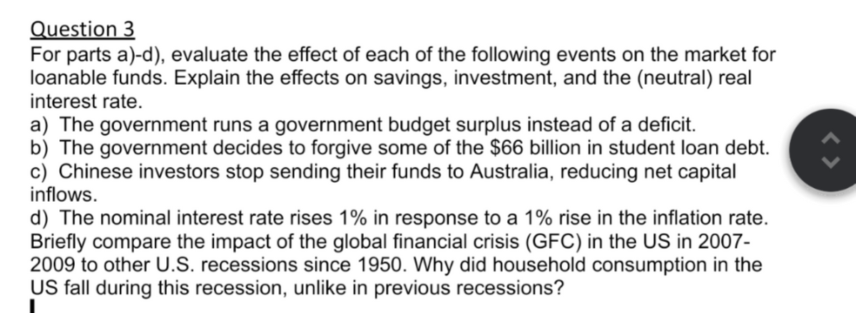 Question 3
For parts a)-d), evaluate the effect of each of the following events on the market for
loanable funds. Explain the effects on savings, investment, and the (neutral) real
interest rate.
a) The government runs a government budget surplus instead of a deficit.
b) The government decides to forgive some of the $66 billion in student loan debt.
c) Chinese investors stop sending their funds to Australia, reducing net capital
inflows.
d) The nominal interest rate rises 1% in response to a 1% rise in the inflation rate.
Briefly compare the impact of the global financial crisis (GFC) in the US in 2007-
2009 to other U.S. recessions since 1950. Why did household consumption in the
US fall during this recession, unlike in previous recessions?
ŵ