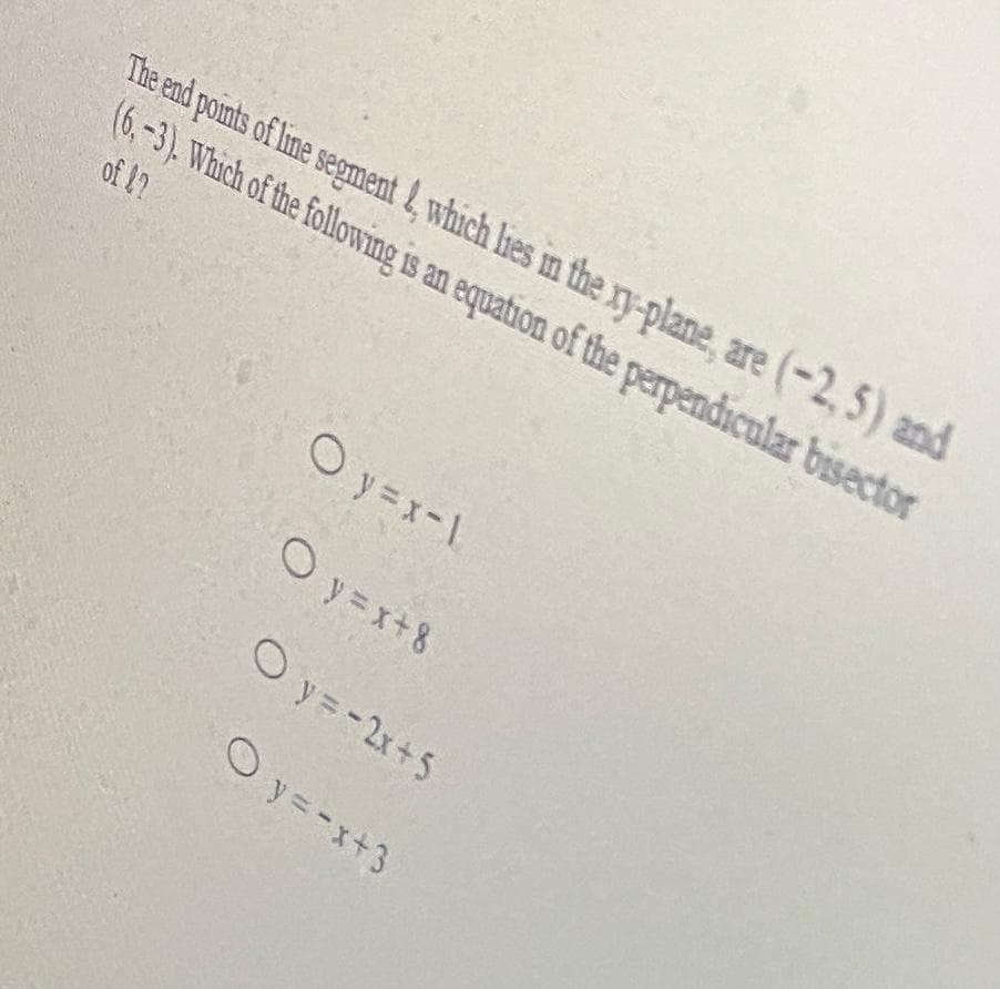 The end points of line segment 4, which lies in the xy-plane, are (-2, 5) and
(6. -3). Which of the following is an equation of the perpendicular bisector
of 17
O y =x-1
O y =x+8
O y=-2x+5
O y=-x+3
