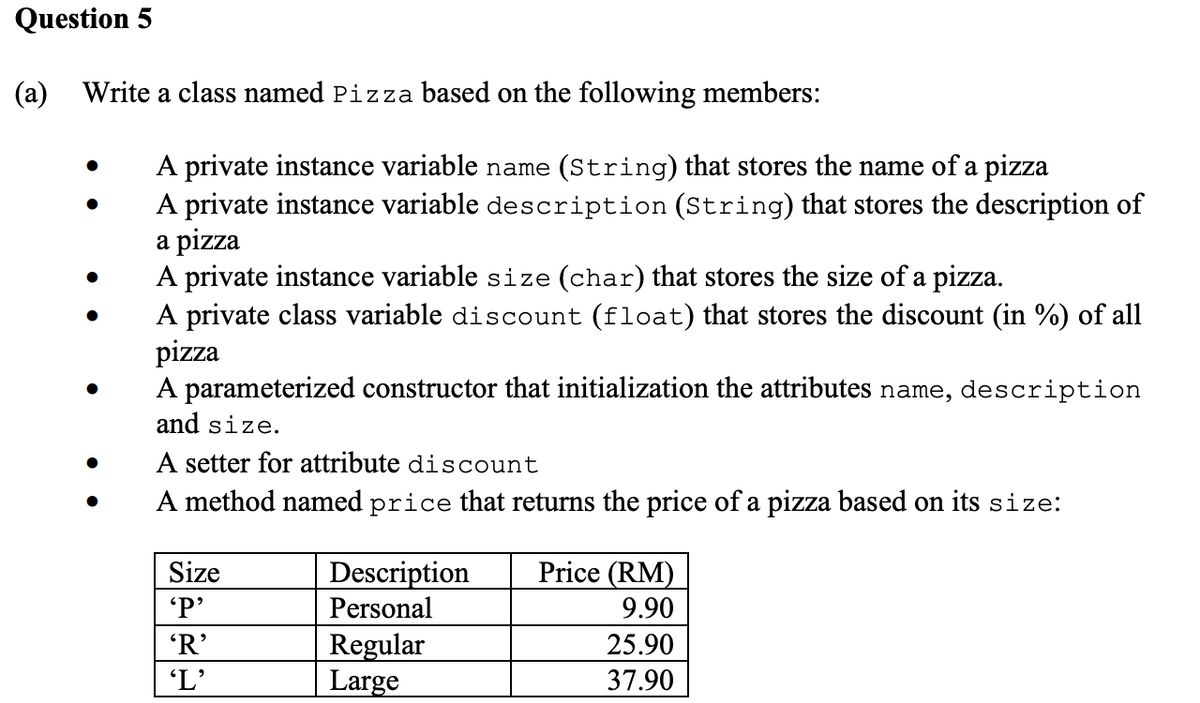 Question 5
(a) Write a class named Pizza based on the following members:
A private instance variable name (String) that stores the name of a pizza
A private instance variable description (String) that stores the description of
a pizza
A private instance variable size (char) that stores the size of a pizza.
A private class variable discount (float) that stores the discount (in %) of all
pizza
A parameterized constructor that initialization the attributes name, description
and size.
A setter for attribute discount
A method named price that returns the price of a pizza based on its size:
Size
'P'
'R'
'L'
Description
Personal
Regular
Large
Price (RM)
9.90
25.90
37.90