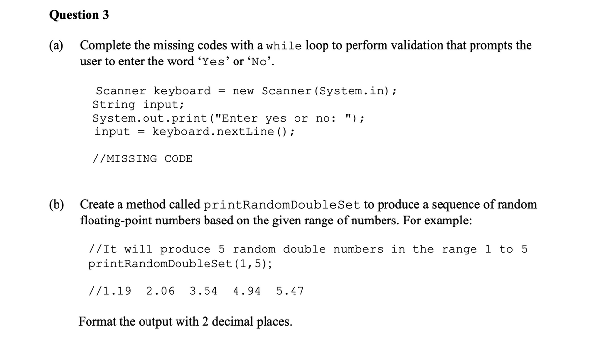 Question 3
(a) Complete the missing codes with a while loop to perform validation that prompts the
user to enter the word 'Yes' or 'No'.
(b)
Scanner keyboard
String input;
System.out.print("Enter
input
=
=
//MISSING CODE
new Scanner (System.in);
yes or no: ");
keyboard.nextLine();
Create a method called printRandomDoubleSet to produce a sequence of random
floating-point numbers based on the given range of numbers. For example:
// It will produce 5 random double numbers in the range 1 to 5
printRandomDoubleSet (1,5);
//1.19 2.06 3.54 4.94 5.47
Format the output with 2 decimal places.