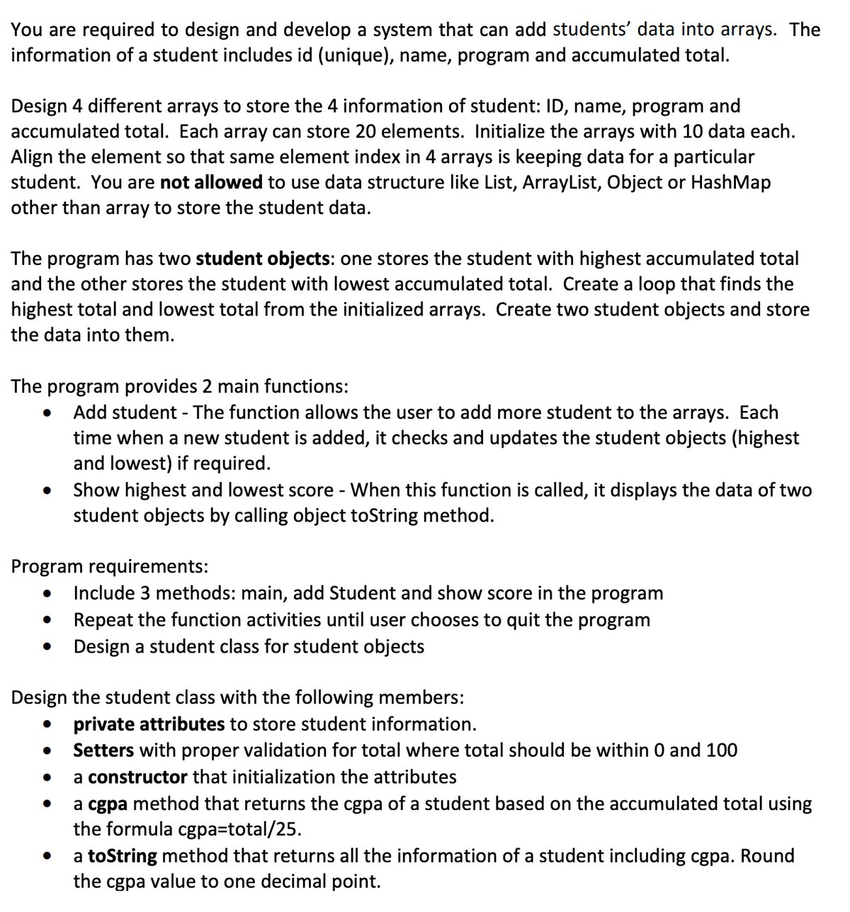 You are required to design and develop a system that can add students' data into arrays. The
information of a student includes id (unique), name, program and accumulated total.
Design 4 different arrays to store the 4 information of student: ID, name, program and
accumulated total. Each array can store 20 elements. Initialize the arrays with 10 data each.
Align the element so that same element index in 4 arrays is keeping data for a particular
student. You are not allowed to use data structure like List, ArrayList, Object or HashMap
other than array to store the student data.
The program has two student objects: one stores the student with highest accumulated total
and the other stores the student with lowest accumulated total. Create a loop that finds the
highest total and lowest total from the initialized arrays. Create two student objects and store
the data into them.
The program provides 2 main functions:
Add student - The function allows the user to add more student to the arrays. Each
time when a new student is added, it checks and updates the student objects (highest
and lowest) if required.
Show highest and lowest score - When this function is called, it displays the data of two
student objects by calling object toString method.
Program requirements:
●
Include 3 methods: main, add Student and show score in the program
Repeat the function activities until user chooses to quit the program
Design a student class for student objects
Design the student class with the following members:
●
private attributes to store student information.
Setters with proper validation for total where total should be within 0 and 100
a constructor that initialization the attributes
●
a cgpa method that returns the cgpa of a student based on the accumulated total using
the formula cgpa=total/25.
●
a toString method that returns all the information of a student including cgpa. Round
the cgpa value to one decimal point.