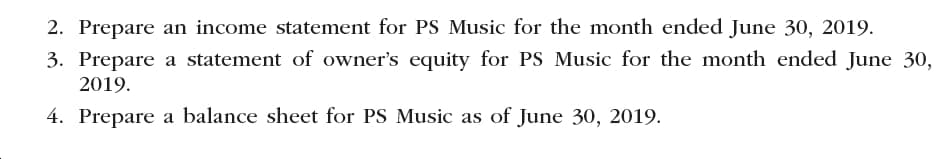 2. Prepare an income statement for PS Music for the month ended June 30, 2019
3. Prepare a statement of owner's equity for PS Music for the month ended June 30,
2019
4. Prepare a balance sheet for PS Music as of June 30, 2019
