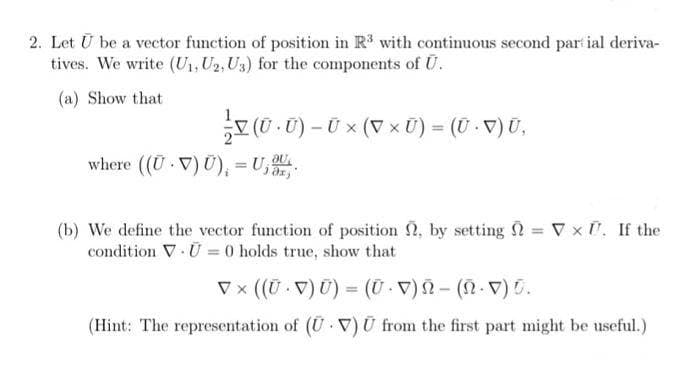 2. Let U be a vector function of position in R³ with continuous second partial deriva-
tives. We write (U₁, U2, U3) for the components of U.
(a) Show that
V (U • U) – Ü × (▼ × Ü) = (U · ▼) Ū,
(V
where ((UV) U), = U₁
(b) We define the vector function of position, by setting = V × . If the
condition V U = 0 holds true, show that
▼ × ((Ū · V) Ű) = (Ũ · V) Ñ - (Ñ· ▼) ū.
(Hint: The representation of (UV) U from the first part might be useful.)