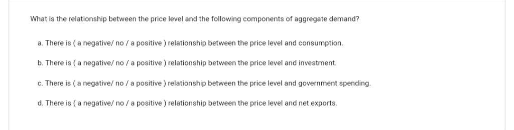 What is the relationship between the price level and the following components of aggregate demand?
a. There is (a negative/ no / a positive) relationship between the price level and consumption.
b. There is (a negative/no/ a positive) relationship between the price level and investment.
c. There is (a negative/no/ a positive) relationship between the price level and government spending.
d. There is (a negative/no/ a positive) relationship between the price level and net exports.