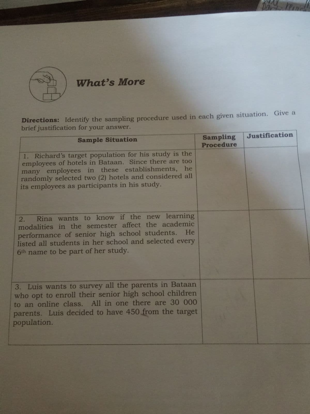 Da
What's More
Directions: Identify the sampling procedure used in each given situation. Give a
brief justification for your answer.
Sampling
Justification
Sample Situation
Procedure
1. Richard's target population for his study is the
employees of hotels in Bataan. Since there are too
many employees in these establishments, he
randomly selected two (2) hotels and considered all
its employees as participants in his study.
Rina wants to know if the new learning
modalities in the semester affect the academic
He
2.
performance of senior high school students.
listed all students in her school and selected every
6th name to be part of her study.
3. Luis wants to survey all the parents in Bataan
who opt to enroll their senior high school children
to an online class.
parents. Luis decided to have 450 from the target
population.
All in one there are 30 000
