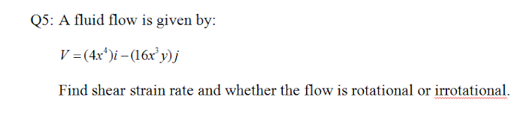 Q5: A fluid flow is given by:
V =(4x*)i – (16x y)j
Find shear strain rate and whether the flow is rotational or irrotational.
