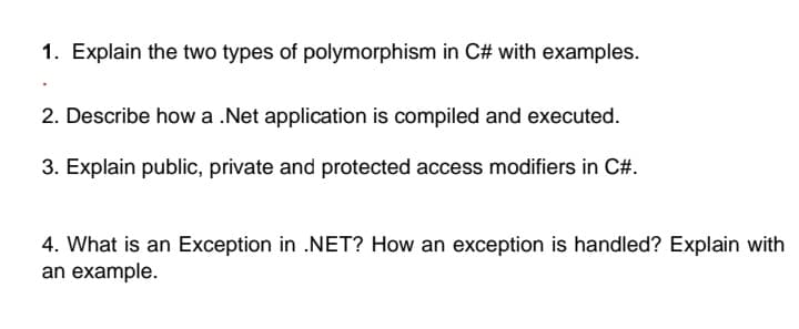 1. Explain the two types of polymorphism in C# with examples.
2. Describe how a .Net application is compiled and executed.
3. Explain public, private and protected access modifiers in C#.
4. What is an Exception in .NET? How an exception is handled? Explain with
an example.
