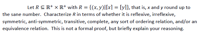 Let R C R+ × R+ with R = {(x, y)|[x] = [y]}, that is, x and y round up to
the sane number. Characterize R in terms of whether it is reflexive, irreflexive,
symmetric, anti-symmetric, transitive, complete, any sort of ordering relation, and/or an
equivalence relation. This is not a formal proof, but briefly explain your reasoning.
