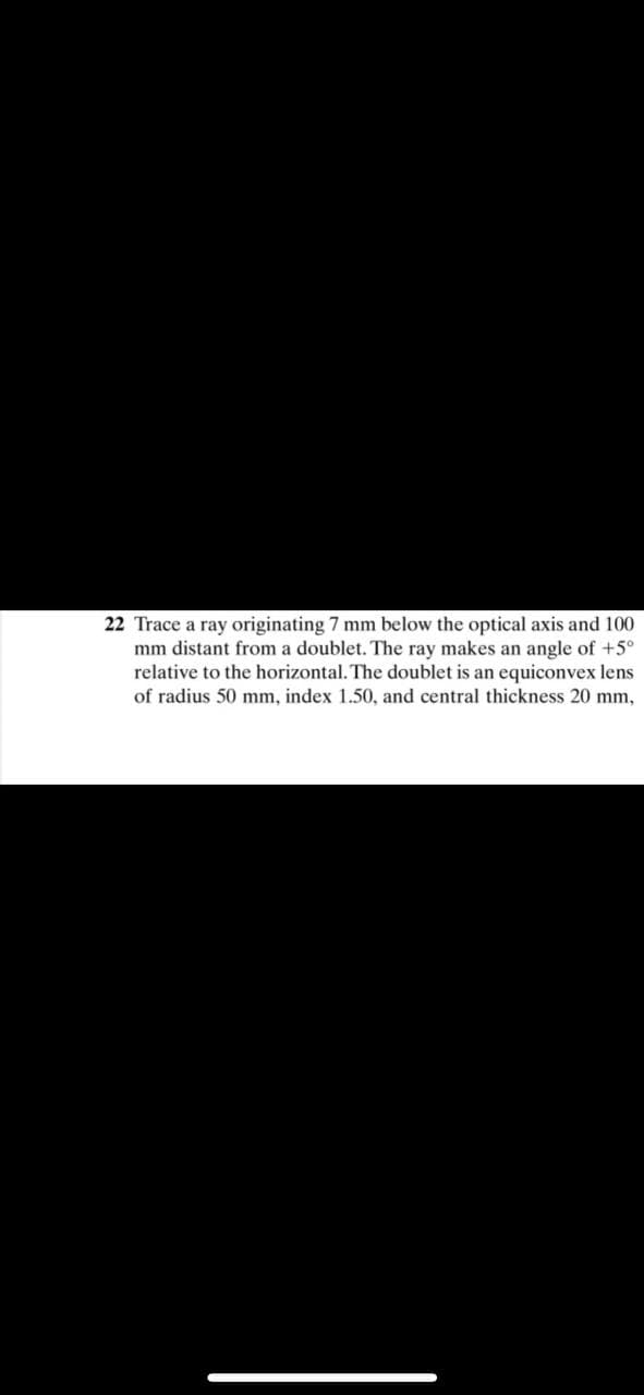 22 Trace a ray originating 7 mm below the optical axis and 100
mm distant from a doublet. The ray makes an angle of +5°
relative to the horizontal. The doublet is an equiconvex lens
of radius 50 mm, index 1.50, and central thickness 20 mm,
