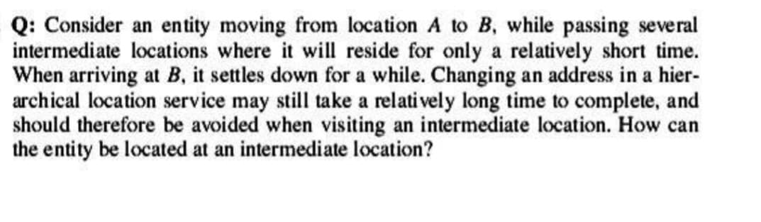 Q: Consider an entity moving from location A to B, while passing several
intermediate locations where it will reside for only a relatively short time.
When arriving at B, it settles down for a while. Changing an address in a hier-
archical location service may still take a relatively long time to complete, and
should therefore be avoided when visiting an intermediate location. How can
the entity be located at an intermediate location?