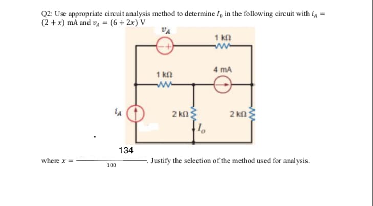 Q2: Use appropriate circuit analysis method to determine I, in the following circuit with i, =
(2 + x) mA and vĄ = (6 +2x) V
VA
1 kn
ww
4 mA
1 kl
2 kn?
2 kn
134
where x =
Justify the selection of the method used for analysis.
100
