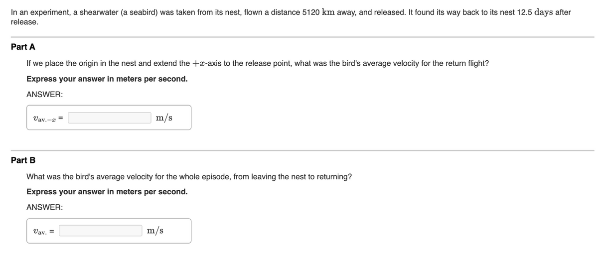 In an experiment, a shearwater (a seabird) was taken from its nest, flown a distance 5120 km away, and released. It found its way back to its nest 12.5 days after
release.
Part A
If we place the origin in the nest and extend the +x-axis to the release point, what was the bird's average velocity for the return flight?
Express your answer in meters per second.
ANSWER:
Vay.-x =
m/s
Part B
What was the bird's average velocity for the whole episode, from leaving the nest to returning?
Express your answer in meters per second.
ANSWER:
Vav. =
m/s
