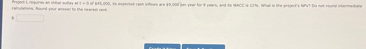 Project L requires an initial outlay at t = 0 of $45,000, its expected cash inflows are $9,000 per year for 9 years, and its WACC is 11%. What is the project's NPV? Do not round intermediate
calculations. Round your answer to the nearest cent.
Grado it Ma