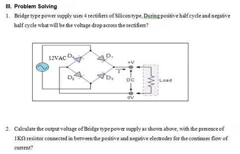 III. Problem Solving
1. Bridge type power supply uses 4 rectifiers of Silicon type, During positive half cycle and negative
half cycle what will be the voltage drop across the rectifiers?
12VAC
+V
DC
OV
Load
2. Calculate the output voltage of Bridge type power supply as shown above, with the presence of
1KQ resistor connected in between the positive and negative electrodes for the continues flow of
current?