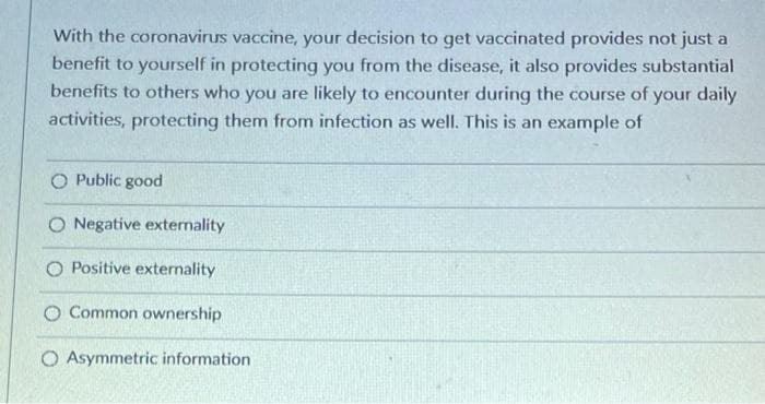 With the coronavirus vaccine, your decision to get vaccinated provides not just a
benefit to yourself in protecting you from the disease, it also provides substantial
benefits to others who you are likely to encounter during the course of your daily
activities, protecting them from infection as well. This is an example of
O Public good
O Negative externality
Positive externality
O Common ownership
O Asymmetric information