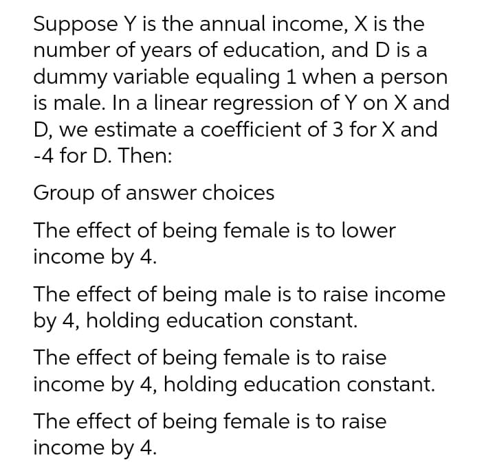 Suppose Y is the annual income, X is the
number of years of education, and D is a
dummy variable equaling 1 when a person
is male. In a linear regression of Y on X and
D, we estimate a coefficient of 3 for X and
-4 for D. Then:
Group of answer choices
The effect of being female is to lower
income by 4.
The effect of being male is to raise income
by 4, holding education constant.
The effect of being female is to raise
income by 4, holding education constant.
The effect of being female is to raise
income by 4.