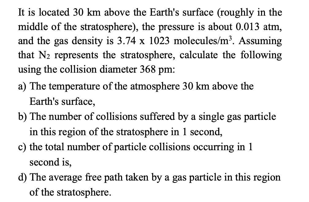 It is located 30 km above the Earth's surface (roughly in the
middle of the stratosphere), the pressure is about 0.013 atm,
and the gas density is 3.74 x 1023 molecules/m³. Assuming
that N2 represents the stratosphere, calculate the following
using the collision diameter 368 pm:
a) The temperature of the atmosphere 30 km above the
Earth's surface,
b) The number of collisions suffered by a single gas particle
in this region of the stratosphere in 1 second,
c) the total number of particle collisions occurring in 1
second is,
d) The average free path taken by a gas particle in this region
of the stratosphere.
