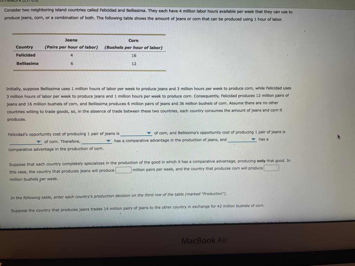 Consider two neighboring island countries called Felicidad and Bellissima. They each have 4 million labor hours available per week that they can use to
produce jeans, corn, or a combination of both. The following table shows the amount of jeans or corn that can be produced using 1 hour of labor.
Jeans
Corn
Country
(Pairs per hour of labor)
(Bushels per hour of labor)
Felicidad
4.
16
Bellissima
12
Initially, suppose Bellissima uses 1 million hours of labor per week to produce jeans and 3 million hours per week to produce corn, while Felicidad uses
3 million hours of labor per week to produce jeans and 1 million hours per week to produce corn. Consequently, Felicidad produces 12 million pairs of
jeans and 16 million bushels of corn, and Bellissima produces 6 million pairs of jeans and 36 million bushels of corn. Assume there are no other
countries willing to trade goods, so, in the absence of trade between these two countries, each country consumes the amount of jeans and corn it
produces.
Felicidad's opportunity cost of producing 1 pair of jeans is
v of corn, and Bellissima's opportunity cost of producing 1 pair of jeans is
v of corn. Therefore,
has a comparative advantage in the production of jeans, and
vhas a
comparative advantage in the production of corn.
Suppose that each country completely specializes in the production of the good in which it has a comparative advantage, producing only that good. In
million pairs per week, and the country that produces corn will produce
this case, the country that produces jeans will produce
million bushels per week.
In the following table, enter each country's production decision on the third row of the table (marked "Production").
Suppose the country that produces jeans trades 14 million pairs of jeans to the other country in exchange for 42 million bushels of corn.
MacBook Air
