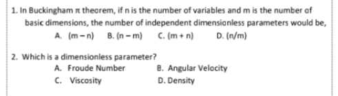 1. In Buckingham n thearem, if n is the number of variables and m is the number of
basic dimensions, the number of independent dimensionless parameters would be,
A. (m-n) B. (n - m) C. (m + n)
D. (n/m)
2. Which is a dimensionless parameter?
A. Froude Number
B. Angular Velacity
c. Viscosity
D. Density
