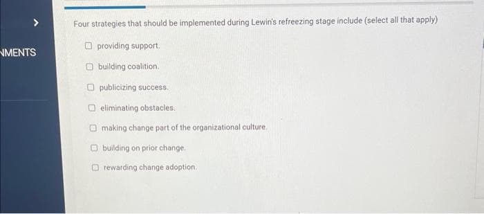 NMENTS
Four strategies that should be implemented during Lewin's refreezing stage include (select all that apply)
providing support.
building coalition.
Opublicizing success.
eliminating obstacles.
making change part of the organizational culture.
building on prior change.
rewarding change adoption.