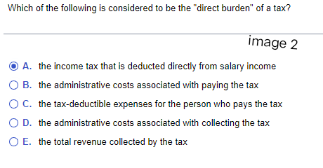 Which of the following is considered to be the "direct burden" of a tax?
image 2
Ⓒ A. the income tax that is deducted directly from salary income
B. the administrative costs associated with paying the tax
O C. the tax-deductible expenses for the person who pays the tax
O D. the administrative costs associated with collecting the tax
O E. the total revenue collected by the tax