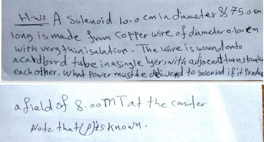Hws A Solencid Loce emindinmeter875.o on
long is made fvom copper wire of diameder o lo em
with very thinisulation. The wine is wound onto
acardbord tube inasingle lyer,with adjacentturnstoulie
each other, what Power musthe delivend to soleniad ifit Pradas
afield of 8.00mTat the cander
Note that P)ts known.
