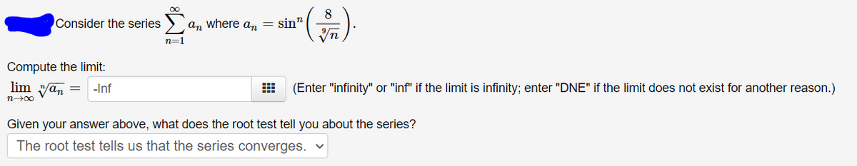 8
an where a, = sin"
).
Consider the series
n=1
Compute the limit:
lim yan =
(Enter "infinity" or "inf" if the limit is infinity; enter "DNE" if the limit does not exist for another reason.)
-Inf
n00
Given your answer above, what does the root test tell you about the series?
The root test tells us that the series converges.

