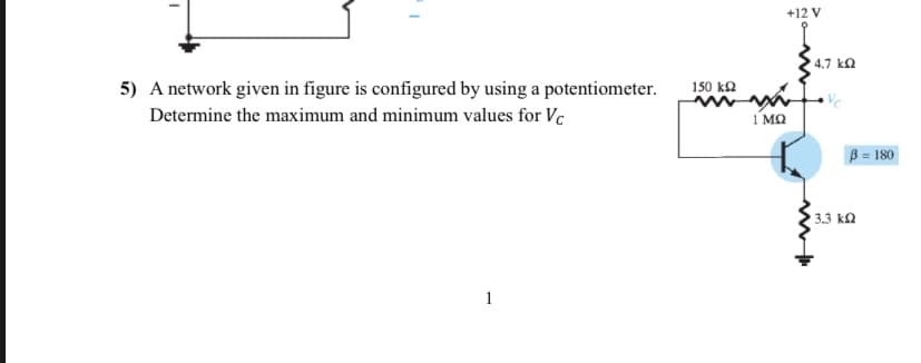 I
5) A network given in figure is configured by using a potentiometer.
Determine the maximum and minimum values for Vc
1
150 ΚΩ
1 ΜΩ
+12 V
4.7 kQ
Vc
B = 180
13.3 ΚΩ