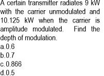 A certain transmitter radiates 9 kW
with the carrier unmodulated and
10.125 kW when the carrier is
amplitude modulated. Find the
depth of modulation.
a.0.6
b.0.7
c.0.866
d.0.5

