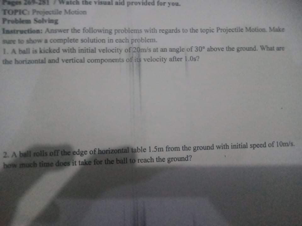 Pages 269-2S1 /Watch the visual aid provided for you.
TOPIC: Projectile Motion
Problem Solving
Instruction: Answer the following problems with regards to the topic Projectile Motion. Make
sure to show a complete solution in each problem.
1. A ball is kicked with initial velocity of 20m/s at an angle of 30° above the ground. What are
the horizontal and vertical components of its velocity after 1.0s?
2. A ball rolls off the edge of horizontal table 1.5m from the ground with initial speed of 10m/s.
how much time does it take for the ball to reach the ground?
