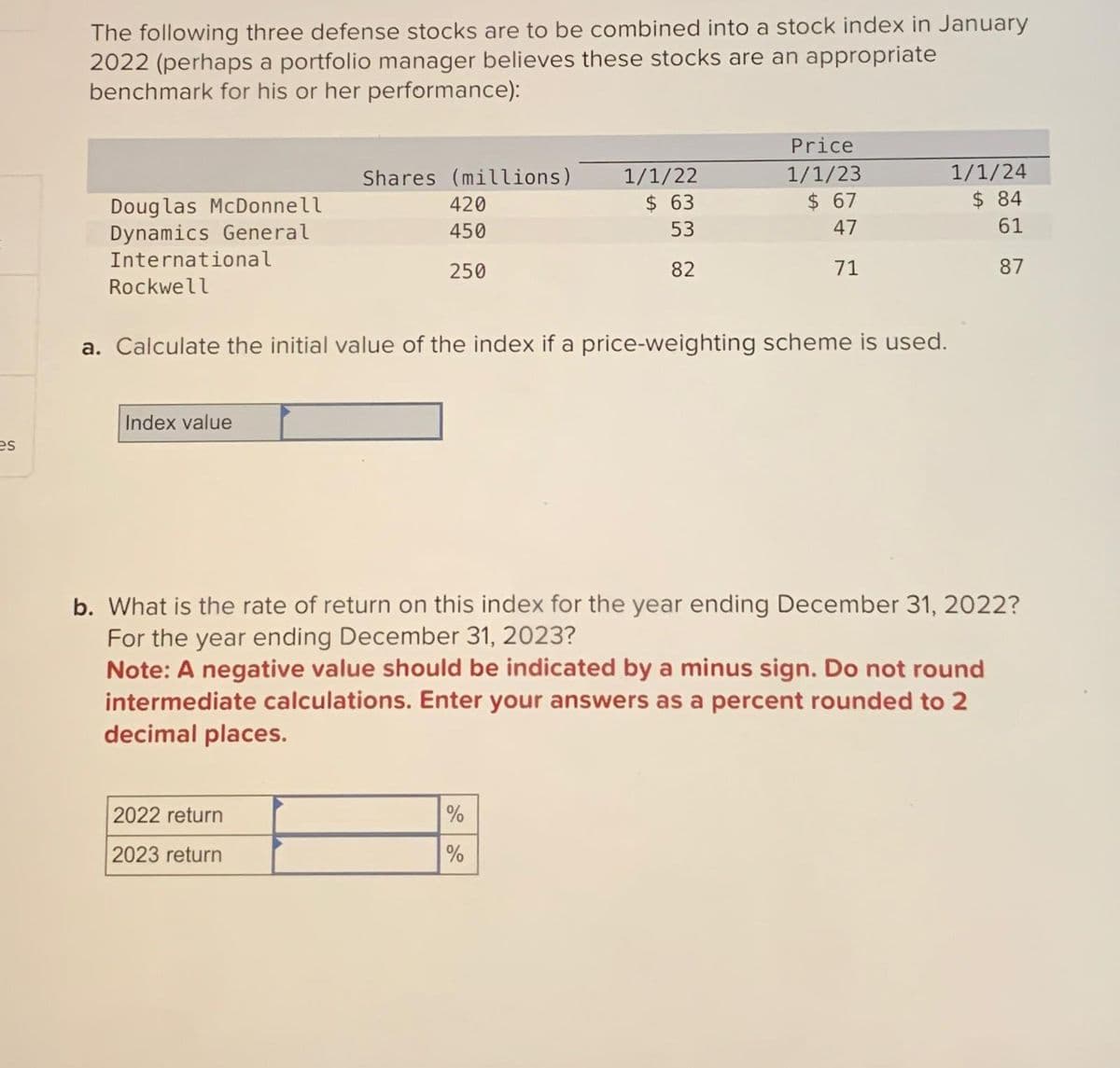 es
The following three defense stocks are to be combined into a stock index in January
2022 (perhaps a portfolio manager believes these stocks are an appropriate
benchmark for his or her performance):
Douglas McDonnell
Dynamics General
International
Rockwell
Index value
Shares (millions)
420
450
250
2022 return
2023 return
a. Calculate the initial value of the index if a price-weighting scheme is used.
1/1/22
$ 63
53
82
Price
1/1/23
$ 67
47
71
%
%
b. What is the rate of return on this index for the year ending December 31, 2022?
For the year ending December 31, 2023?
Note: A negative value should be indicated by a minus sign. Do not round
intermediate calculations. Enter your answers as a percent rounded to 2
decimal places.
1/1/24
$ 84
61
87